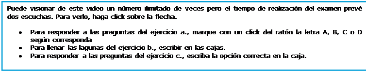 Casella di testo: Puede visionar de este video un nmero ilimitado de veces pero el tiempo de realizacin del examen prev dos escuchas. Para verlo, haga click sobre la flecha. 

	Para responder a las preguntas del ejercicio a., marque con un click del ratn la letra A, B, C o D segn corresponda
	Para llenar las lagunas del ejercicio b., escribir en las cajas.
	Para responder a las preguntas del ejercicio c., escriba la opcin correcta en la caja.

